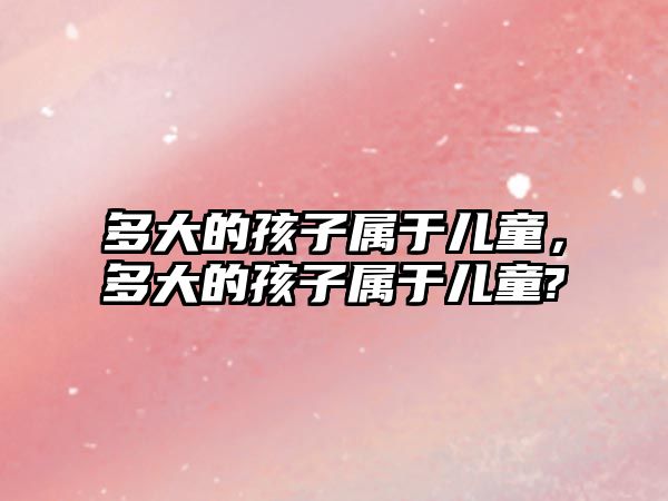 多大的孩子屬于兒童，多大的孩子屬于兒童?