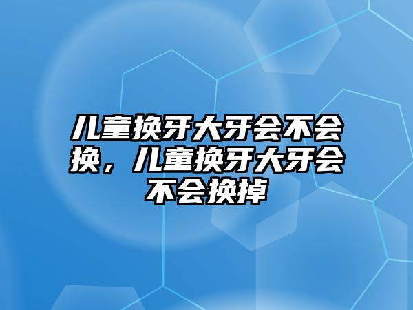 兒童換牙大牙會不會換，兒童換牙大牙會不會換掉