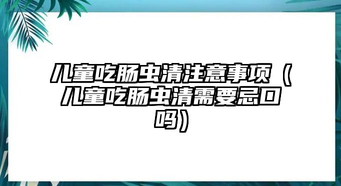 兒童吃腸蟲(chóng)清注意事項(xiàng)（兒童吃腸蟲(chóng)清需要忌口嗎）