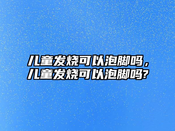 兒童發(fā)燒可以泡腳嗎，兒童發(fā)燒可以泡腳嗎?