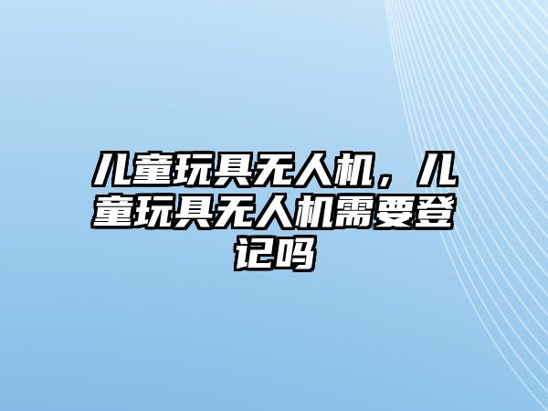 兒童玩具無人機，兒童玩具無人機需要登記嗎