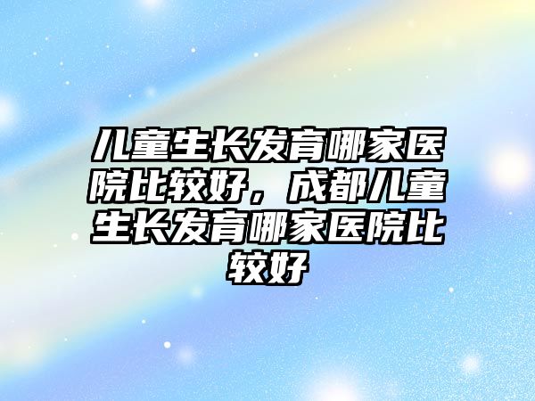 兒童生長(zhǎng)發(fā)育哪家醫(yī)院比較好，成都兒童生長(zhǎng)發(fā)育哪家醫(yī)院比較好