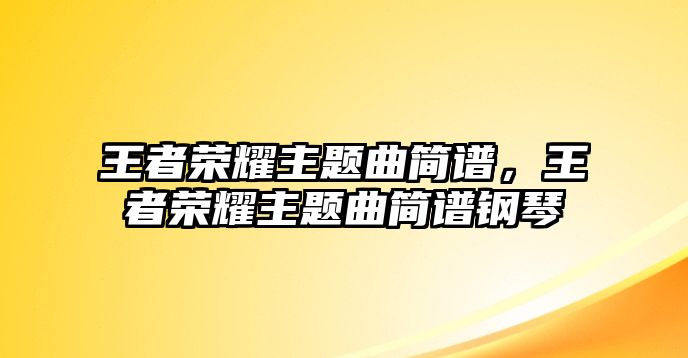 王者榮耀主題曲簡(jiǎn)譜，王者榮耀主題曲簡(jiǎn)譜鋼琴