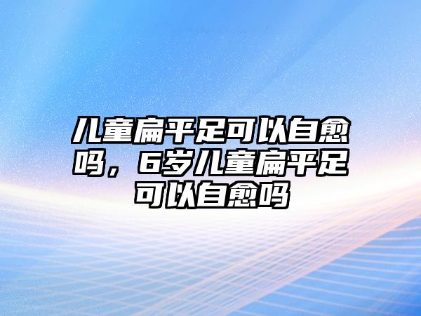 兒童扁平足可以自愈嗎，6歲兒童扁平足可以自愈嗎