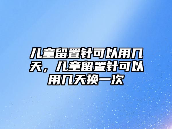 兒童留置針可以用幾天，兒童留置針可以用幾天換一次