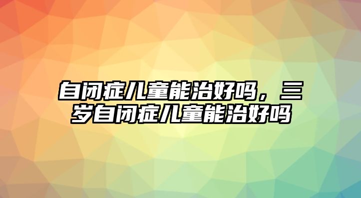 自閉癥兒童能治好嗎，三歲自閉癥兒童能治好嗎