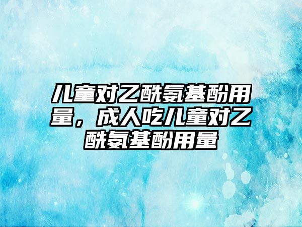 兒童對乙酰氨基酚用量，成人吃兒童對乙酰氨基酚用量