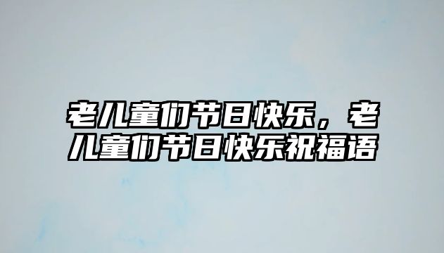 老兒童們節(jié)日快樂(lè)，老兒童們節(jié)日快樂(lè)祝福語(yǔ)