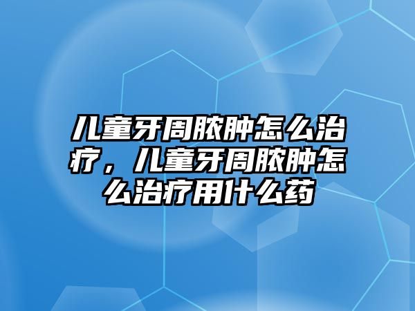 兒童牙周膿腫怎么治療，兒童牙周膿腫怎么治療用什么藥