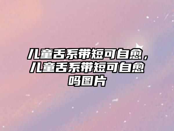 兒童舌系帶短可自愈，兒童舌系帶短可自愈嗎圖片