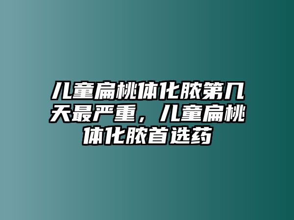 兒童扁桃體化膿第幾天最嚴(yán)重，兒童扁桃體化膿首選藥