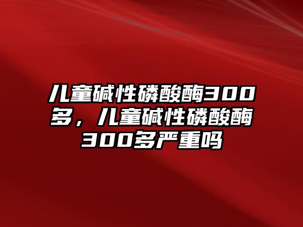 兒童堿性磷酸酶300多，兒童堿性磷酸酶300多嚴重嗎