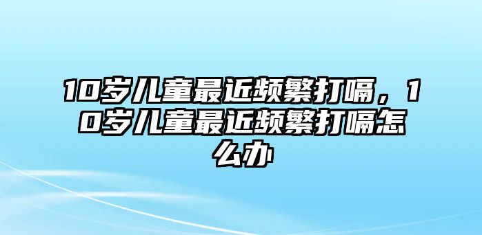 10歲兒童最近頻繁打嗝，10歲兒童最近頻繁打嗝怎么辦