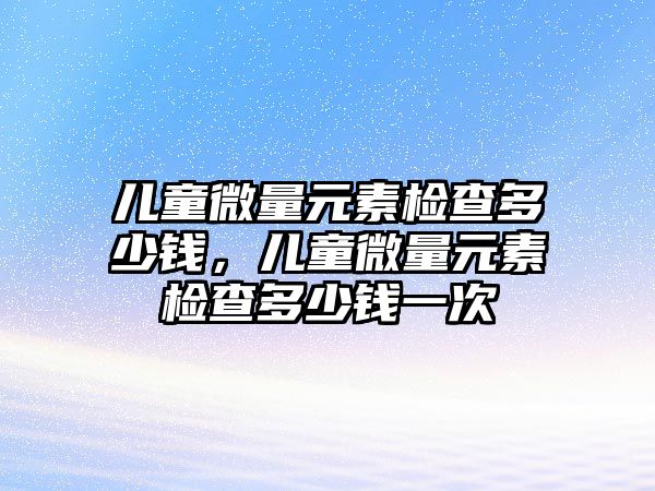 兒童微量元素檢查多少錢，兒童微量元素檢查多少錢一次