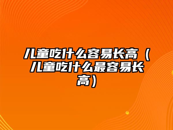 兒童吃什么容易長高（兒童吃什么最容易長高）