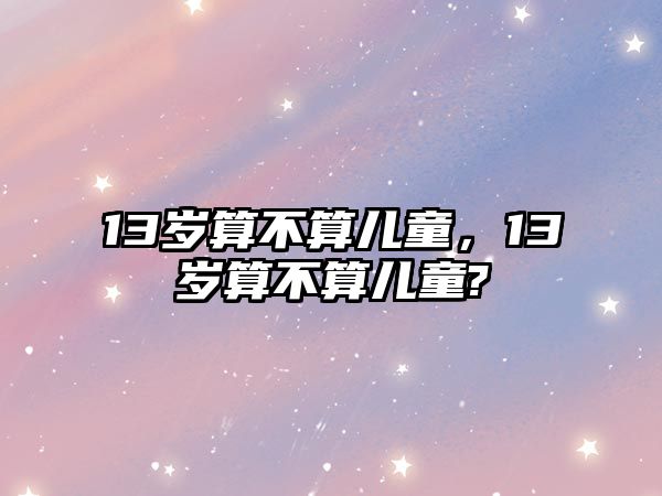 13歲算不算兒童，13歲算不算兒童?