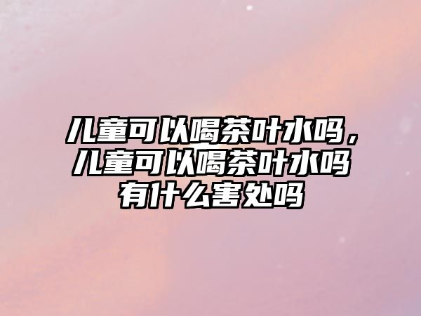 兒童可以喝茶葉水嗎，兒童可以喝茶葉水嗎有什么害處嗎