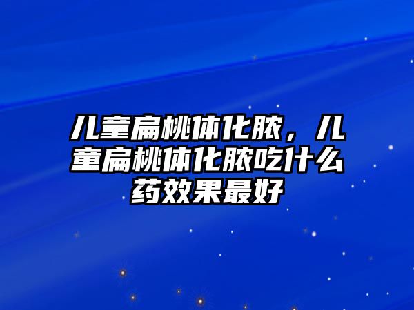 兒童扁桃體化膿，兒童扁桃體化膿吃什么藥效果最好