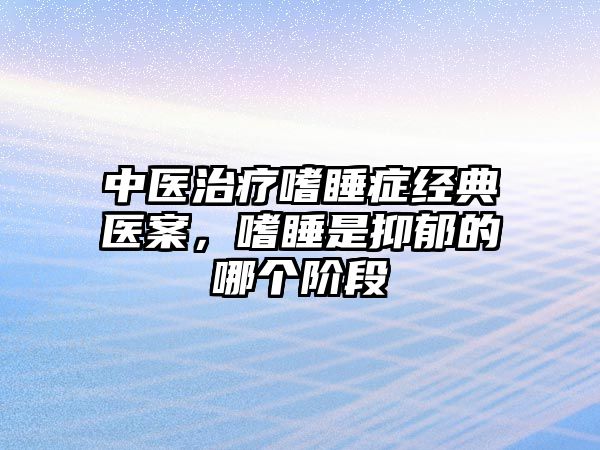 中醫(yī)治療嗜睡癥經典醫(yī)案，嗜睡是抑郁的哪個階段