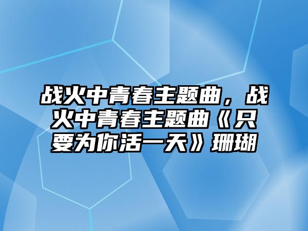 戰(zhàn)火中青春主題曲，戰(zhàn)火中青春主題曲《只要為你活一天》珊瑚