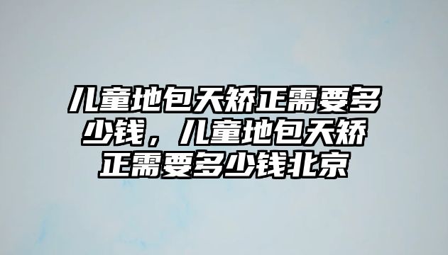 兒童地包天矯正需要多少錢，兒童地包天矯正需要多少錢北京