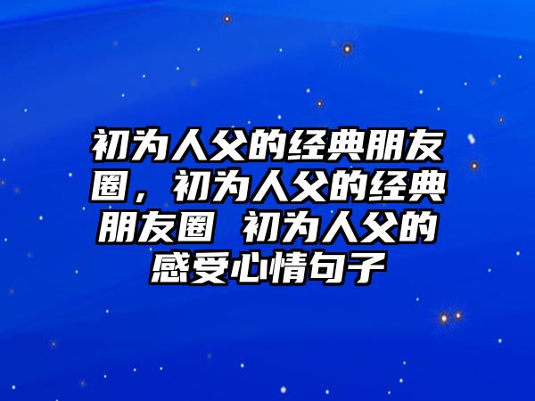 初為人父的經(jīng)典朋友圈，初為人父的經(jīng)典朋友圈 初為人父的感受心情句子