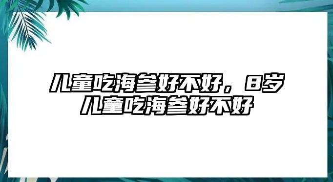 兒童吃海參好不好，8歲兒童吃海參好不好