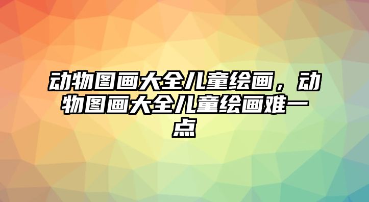 動物圖畫大全兒童繪畫，動物圖畫大全兒童繪畫難一點