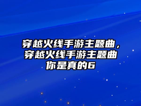 穿越火線手游主題曲，穿越火線手游主題曲你是真的6