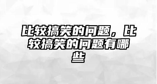 比較搞笑的問題，比較搞笑的問題有哪些