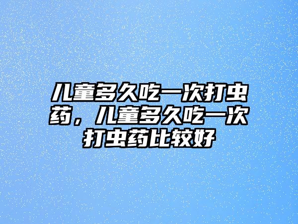 兒童多久吃一次打蟲(chóng)藥，兒童多久吃一次打蟲(chóng)藥比較好