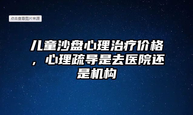 兒童沙盤心理治療價(jià)格，心理疏導(dǎo)是去醫(yī)院還是機(jī)構(gòu)