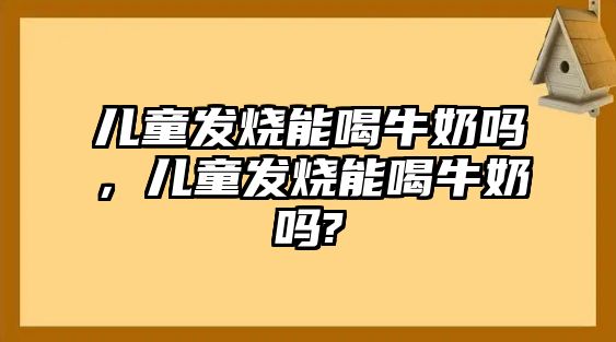 兒童發(fā)燒能喝牛奶嗎，兒童發(fā)燒能喝牛奶嗎?