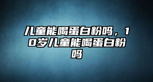 兒童能喝蛋白粉嗎，10歲兒童能喝蛋白粉嗎