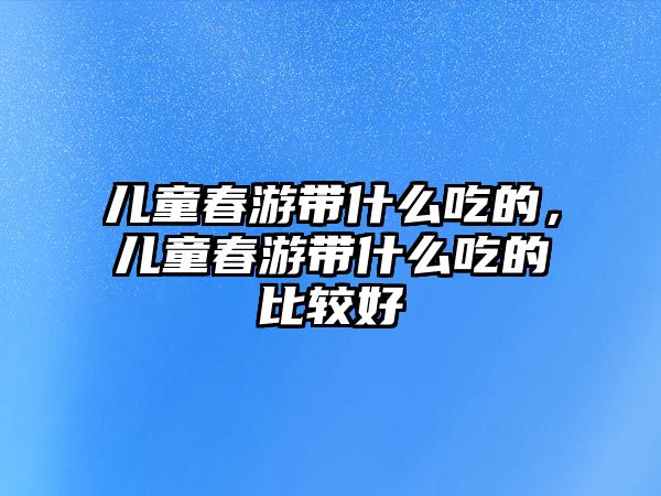 兒童春游帶什么吃的，兒童春游帶什么吃的比較好