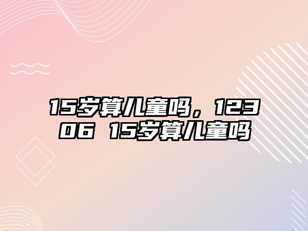 15歲算兒童嗎，12306 15歲算兒童嗎