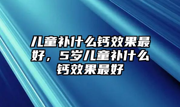 兒童補什么鈣效果最好，5歲兒童補什么鈣效果最好