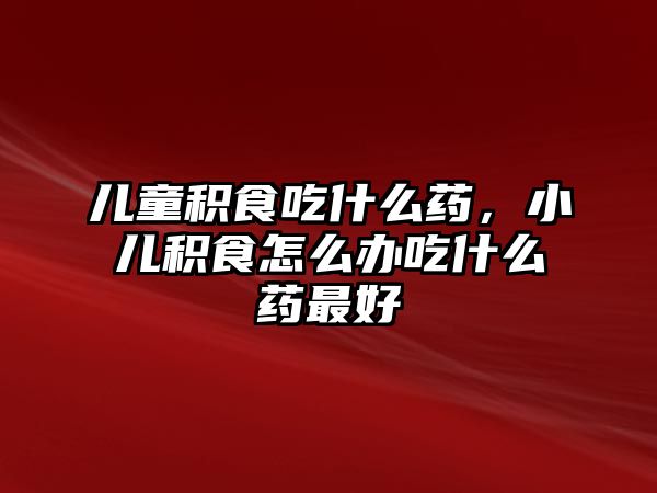 兒童積食吃什么藥，小兒積食怎么辦吃什么藥最好