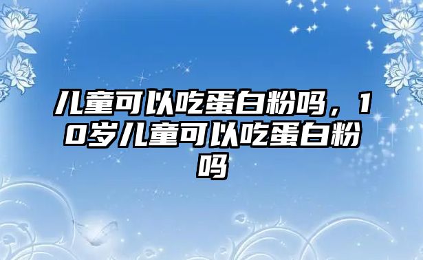 兒童可以吃蛋白粉嗎，10歲兒童可以吃蛋白粉嗎