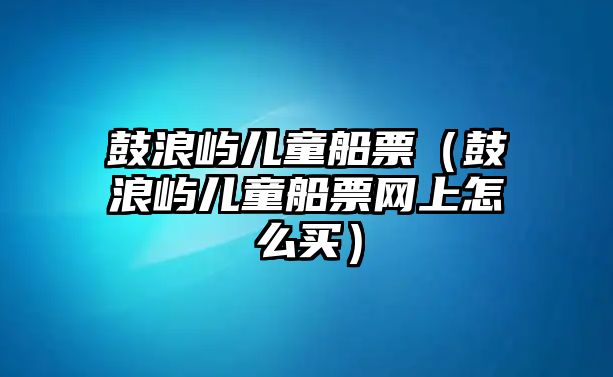 鼓浪嶼兒童船票（鼓浪嶼兒童船票網(wǎng)上怎么買）