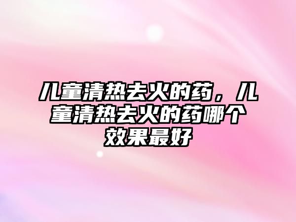 兒童清熱去火的藥，兒童清熱去火的藥哪個效果最好