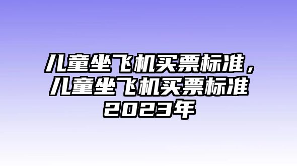 兒童坐飛機(jī)買票標(biāo)準(zhǔn)，兒童坐飛機(jī)買票標(biāo)準(zhǔn)2023年