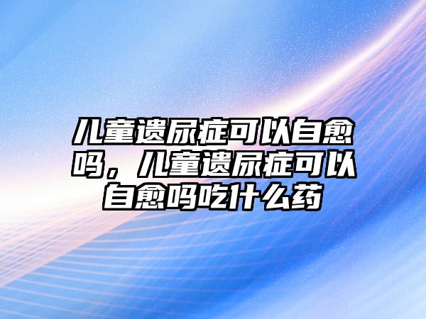 兒童遺尿癥可以自愈嗎，兒童遺尿癥可以自愈嗎吃什么藥