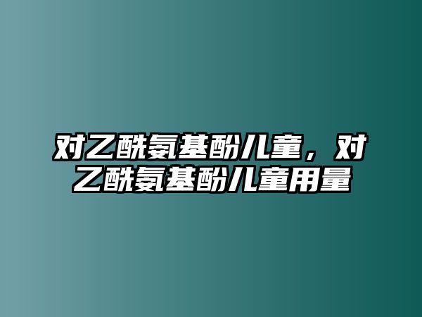 對(duì)乙酰氨基酚兒童，對(duì)乙酰氨基酚兒童用量