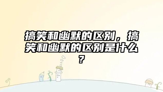 搞笑和幽默的區(qū)別，搞笑和幽默的區(qū)別是什么?