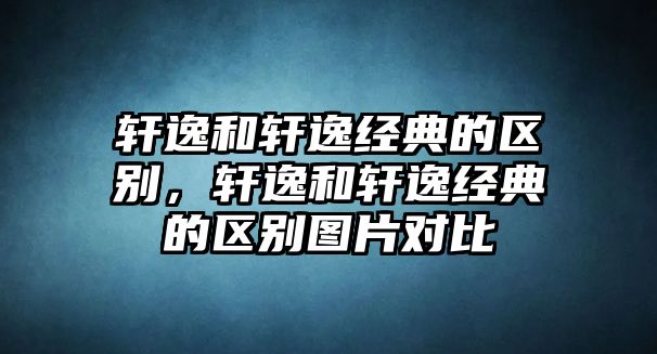 軒逸和軒逸經典的區(qū)別，軒逸和軒逸經典的區(qū)別圖片對比