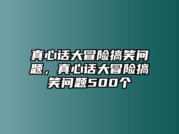 真心話大冒險搞笑問題，真心話大冒險搞笑問題500個