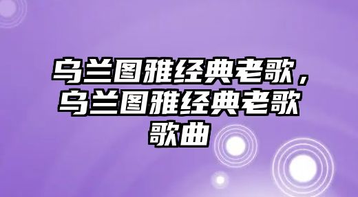 烏蘭圖雅經(jīng)典老歌，烏蘭圖雅經(jīng)典老歌歌曲