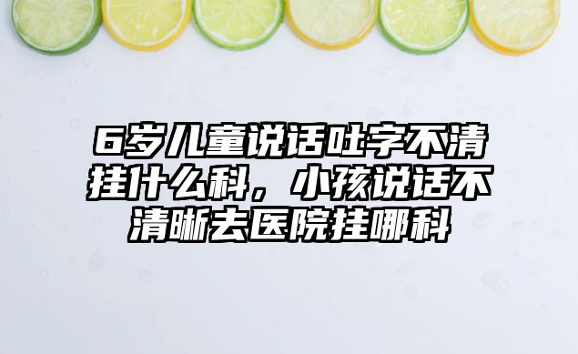 6歲兒童說話吐字不清掛什么科，小孩說話不清晰去醫(yī)院掛哪科