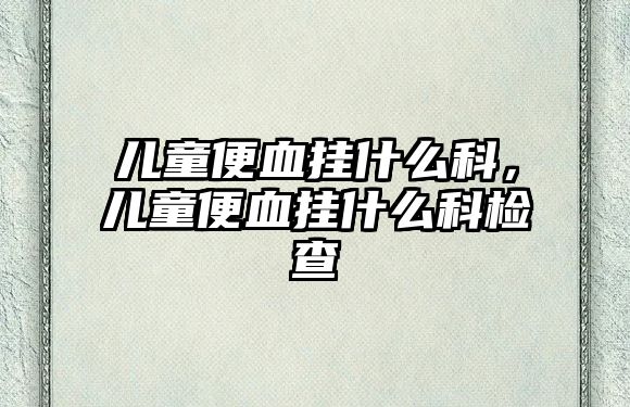 兒童便血掛什么科，兒童便血掛什么科檢查